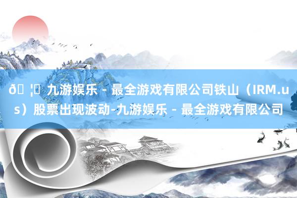 🦄九游娱乐 - 最全游戏有限公司铁山（IRM.us）股票出现波动-九游娱乐 - 最全游戏有限公司