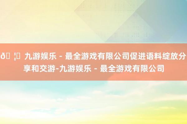🦄九游娱乐 - 最全游戏有限公司促进语料绽放分享和交游-九游娱乐 - 最全游戏有限公司