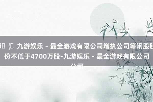🦄九游娱乐 - 最全游戏有限公司增执公司等闲股股份不低于4700万股-九游娱乐 - 最全游戏有限公司