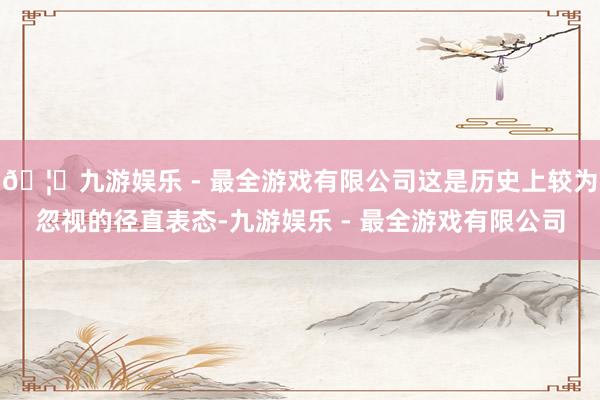 🦄九游娱乐 - 最全游戏有限公司这是历史上较为忽视的径直表态-九游娱乐 - 最全游戏有限公司