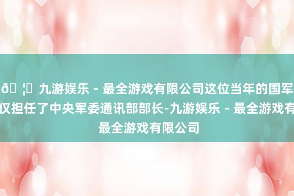 🦄九游娱乐 - 最全游戏有限公司这位当年的国军中尉不仅担任了中央军委通讯部部长-九游娱乐 - 最全游戏有限公司