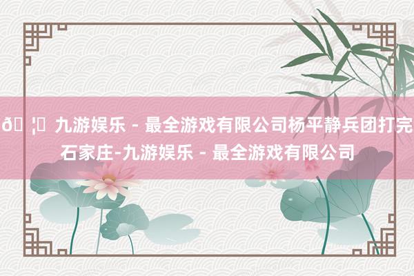 🦄九游娱乐 - 最全游戏有限公司杨平静兵团打完石家庄-九游娱乐 - 最全游戏有限公司