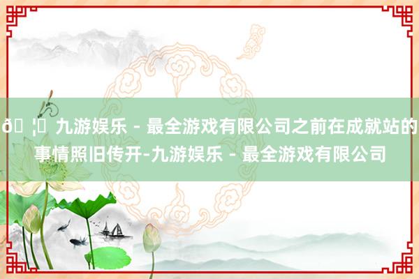 🦄九游娱乐 - 最全游戏有限公司之前在成就站的事情照旧传开-九游娱乐 - 最全游戏有限公司