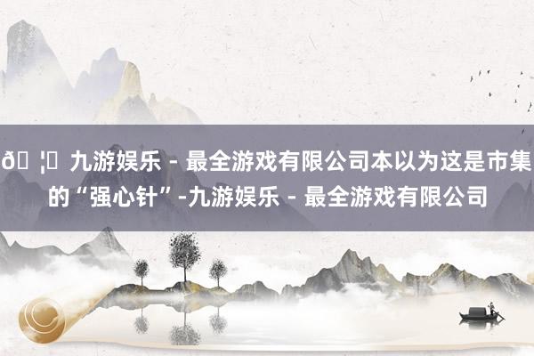 🦄九游娱乐 - 最全游戏有限公司本以为这是市集的“强心针”-九游娱乐 - 最全游戏有限公司