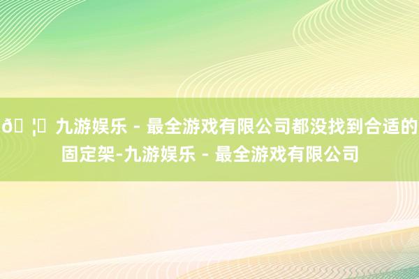 🦄九游娱乐 - 最全游戏有限公司都没找到合适的固定架-九游娱乐 - 最全游戏有限公司