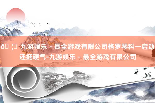 🦄九游娱乐 - 最全游戏有限公司格罗琴科一启动还挺硬气-九游娱乐 - 最全游戏有限公司