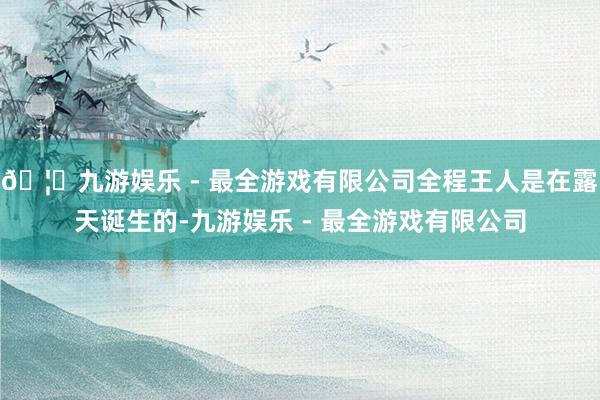 🦄九游娱乐 - 最全游戏有限公司全程王人是在露天诞生的-九游娱乐 - 最全游戏有限公司
