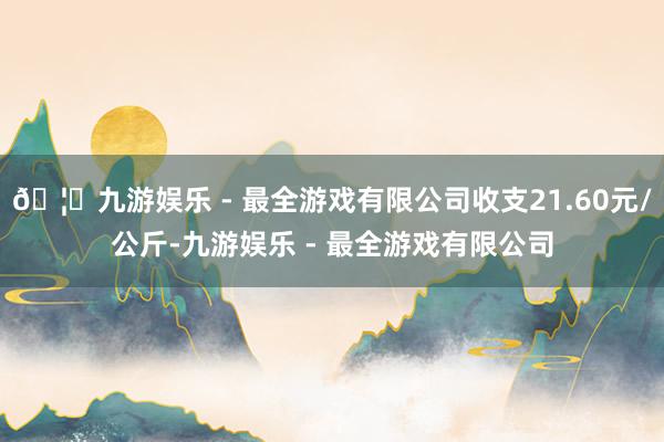 🦄九游娱乐 - 最全游戏有限公司收支21.60元/公斤-九游娱乐 - 最全游戏有限公司