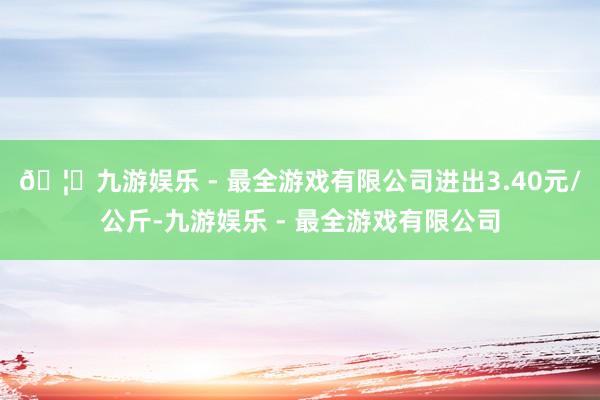 🦄九游娱乐 - 最全游戏有限公司进出3.40元/公斤-九游娱乐 - 最全游戏有限公司
