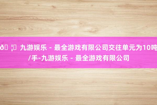 🦄九游娱乐 - 最全游戏有限公司交往单元为10吨/手-九游娱乐 - 最全游戏有限公司