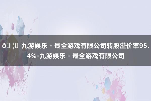 🦄九游娱乐 - 最全游戏有限公司转股溢价率95.4%-九游娱乐 - 最全游戏有限公司