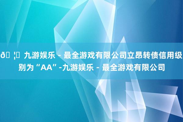 🦄九游娱乐 - 最全游戏有限公司立昂转债信用级别为“AA”-九游娱乐 - 最全游戏有限公司