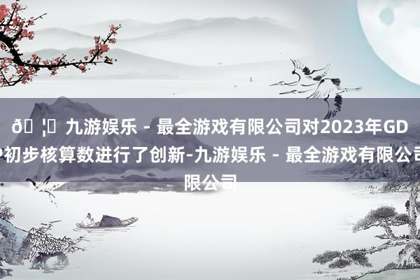🦄九游娱乐 - 最全游戏有限公司对2023年GDP初步核算数进行了创新-九游娱乐 - 最全游戏有限公司