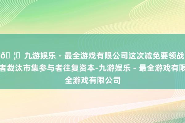 🦄九游娱乐 - 最全游戏有限公司这次减免要领战略或者裁汰市集参与者往复资本-九游娱乐 - 最全游戏有限公司