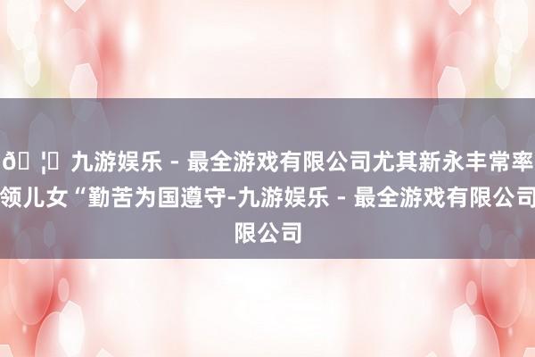 🦄九游娱乐 - 最全游戏有限公司尤其新永丰常率领儿女“勤苦为国遵守-九游娱乐 - 最全游戏有限公司