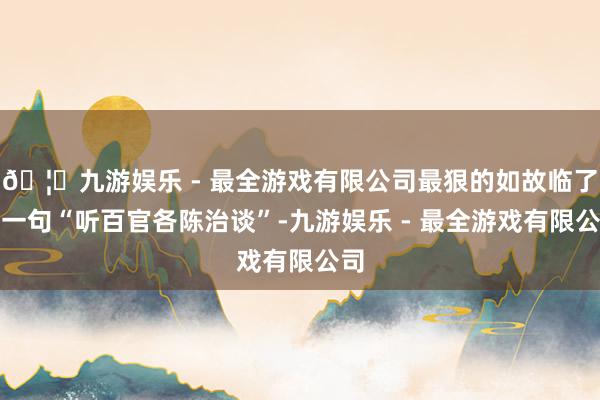 🦄九游娱乐 - 最全游戏有限公司最狠的如故临了那一句“听百官各陈治谈”-九游娱乐 - 最全游戏有限公司