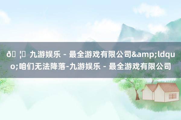 🦄九游娱乐 - 最全游戏有限公司&ldquo;咱们无法降落-九游娱乐 - 最全游戏有限公司