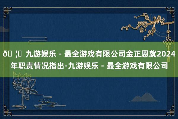🦄九游娱乐 - 最全游戏有限公司金正恩就2024年职责情况指出-九游娱乐 - 最全游戏有限公司