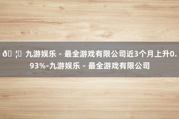 🦄九游娱乐 - 最全游戏有限公司近3个月上升0.93%-九游娱乐 - 最全游戏有限公司