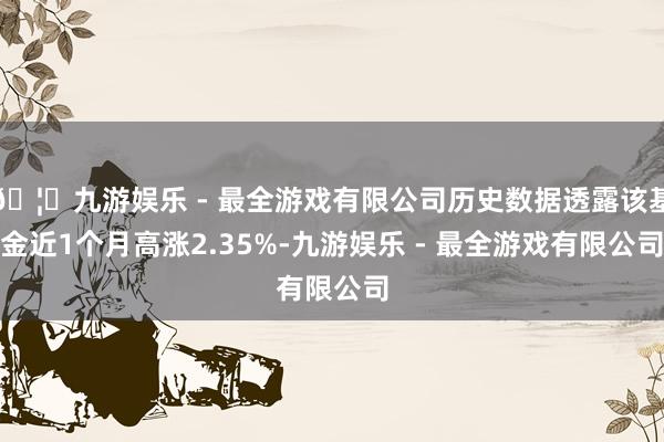 🦄九游娱乐 - 最全游戏有限公司历史数据透露该基金近1个月高涨2.35%-九游娱乐 - 最全游戏有限公司