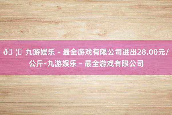 🦄九游娱乐 - 最全游戏有限公司进出28.00元/公斤-九游娱乐 - 最全游戏有限公司