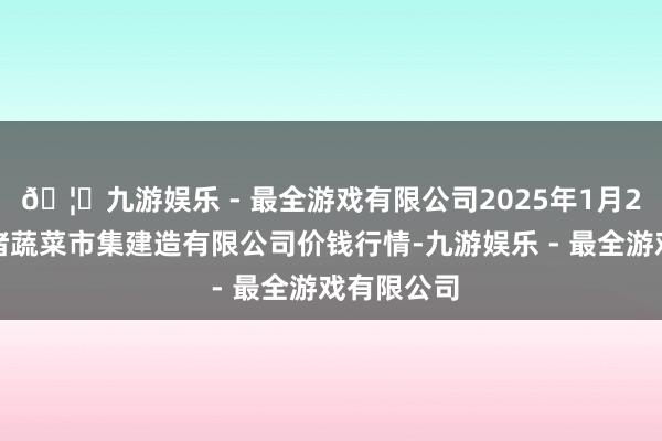 🦄九游娱乐 - 最全游戏有限公司2025年1月2日浙江良渚蔬菜市集建造有限公司价钱行情-九游娱乐 - 最全游戏有限公司