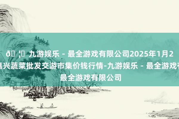 🦄九游娱乐 - 最全游戏有限公司2025年1月2日浙江嘉兴蔬菜批发交游市集价钱行情-九游娱乐 - 最全游戏有限公司