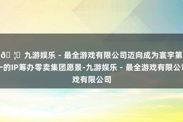 🦄九游娱乐 - 最全游戏有限公司迈向成为寰宇第一的IP筹办零卖集团愿景-九游娱乐 - 最全游戏有限公司