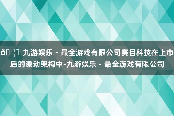 🦄九游娱乐 - 最全游戏有限公司赛目科技在上市后的激动架构中-九游娱乐 - 最全游戏有限公司