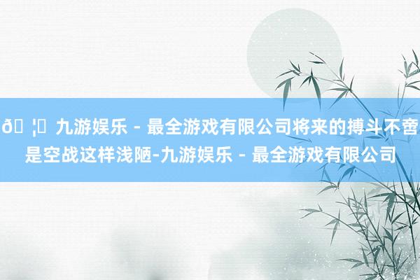 🦄九游娱乐 - 最全游戏有限公司将来的搏斗不啻是空战这样浅陋-九游娱乐 - 最全游戏有限公司