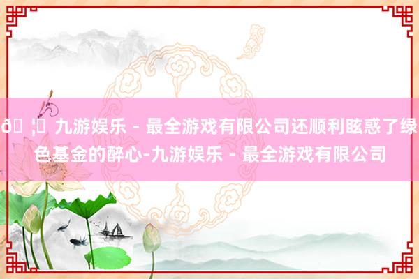 🦄九游娱乐 - 最全游戏有限公司还顺利眩惑了绿色基金的醉心-九游娱乐 - 最全游戏有限公司