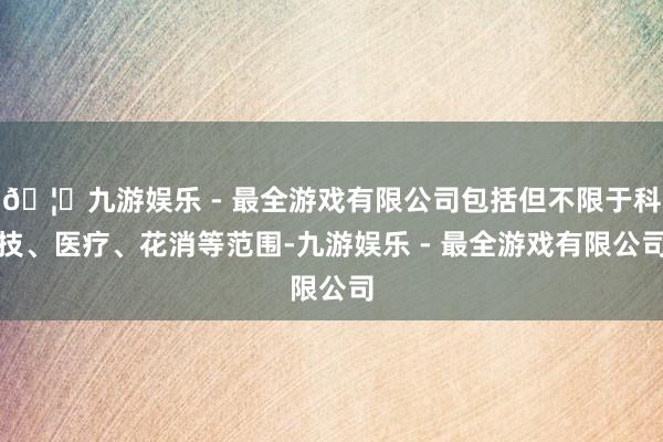 🦄九游娱乐 - 最全游戏有限公司包括但不限于科技、医疗、花消等范围-九游娱乐 - 最全游戏有限公司