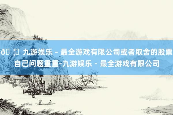 🦄九游娱乐 - 最全游戏有限公司或者取舍的股票自己问题重重-九游娱乐 - 最全游戏有限公司