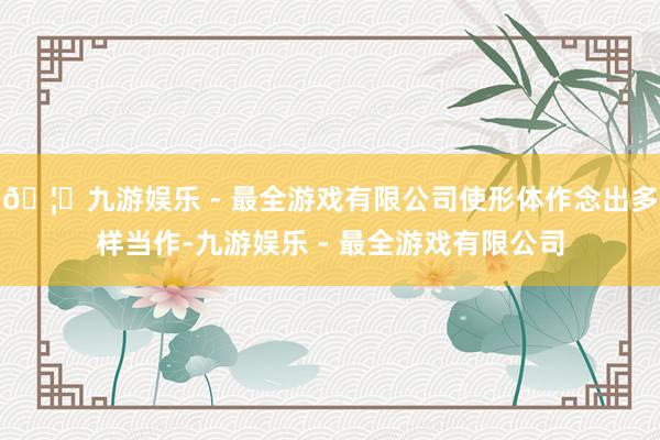 🦄九游娱乐 - 最全游戏有限公司使形体作念出多样当作-九游娱乐 - 最全游戏有限公司