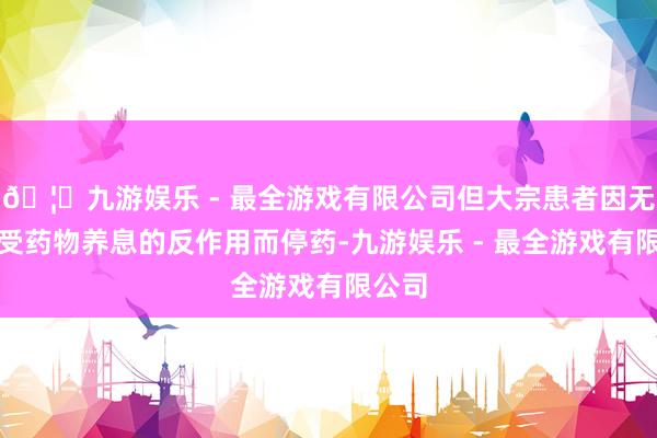 🦄九游娱乐 - 最全游戏有限公司但大宗患者因无法接受药物养息的反作用而停药-九游娱乐 - 最全游戏有限公司