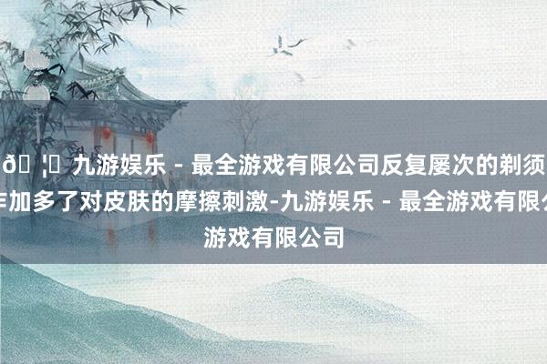 🦄九游娱乐 - 最全游戏有限公司反复屡次的剃须操作加多了对皮肤的摩擦刺激-九游娱乐 - 最全游戏有限公司
