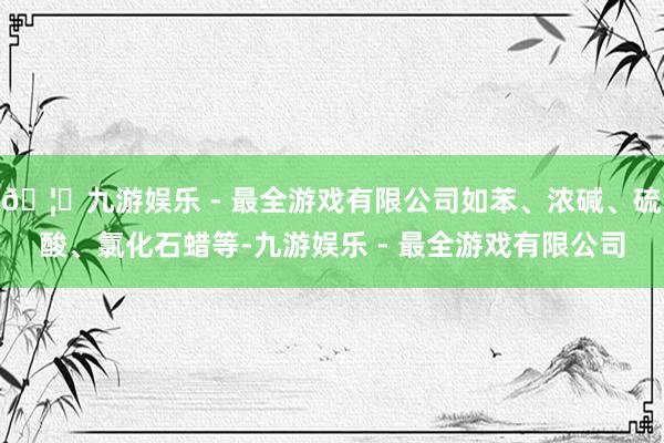 🦄九游娱乐 - 最全游戏有限公司如苯、浓碱、硫酸、氯化石蜡等-九游娱乐 - 最全游戏有限公司