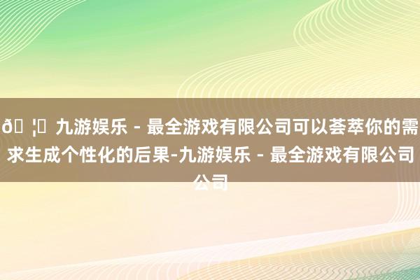 🦄九游娱乐 - 最全游戏有限公司可以荟萃你的需求生成个性化的后果-九游娱乐 - 最全游戏有限公司