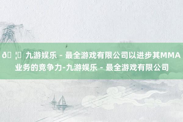 🦄九游娱乐 - 最全游戏有限公司以进步其MMA业务的竞争力-九游娱乐 - 最全游戏有限公司
