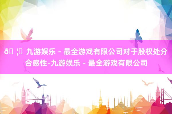 🦄九游娱乐 - 最全游戏有限公司　　对于股权处分合感性-九游娱乐 - 最全游戏有限公司