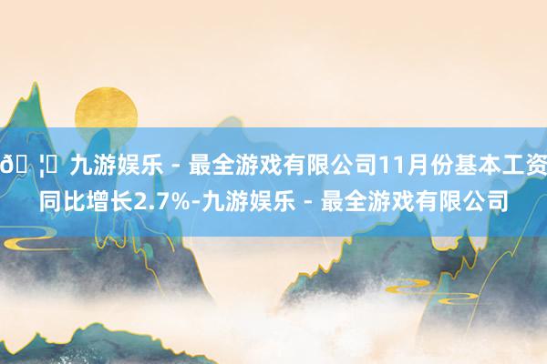 🦄九游娱乐 - 最全游戏有限公司11月份基本工资同比增长2.7%-九游娱乐 - 最全游戏有限公司