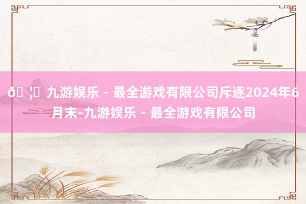 🦄九游娱乐 - 最全游戏有限公司斥逐2024年6月末-九游娱乐 - 最全游戏有限公司