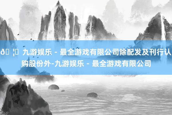 🦄九游娱乐 - 最全游戏有限公司除配发及刊行认购股份外-九游娱乐 - 最全游戏有限公司