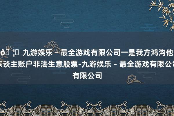 🦄九游娱乐 - 最全游戏有限公司一是我方鸿沟他东谈主账户非法生意股票-九游娱乐 - 最全游戏有限公司