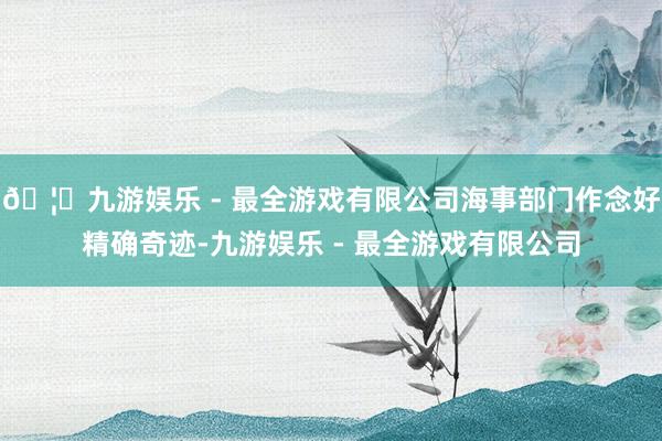 🦄九游娱乐 - 最全游戏有限公司海事部门作念好精确奇迹-九游娱乐 - 最全游戏有限公司