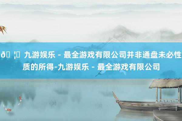🦄九游娱乐 - 最全游戏有限公司并非通盘未必性质的所得-九游娱乐 - 最全游戏有限公司