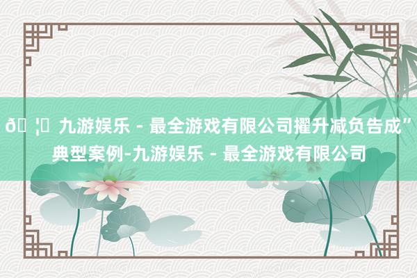 🦄九游娱乐 - 最全游戏有限公司擢升减负告成”典型案例-九游娱乐 - 最全游戏有限公司