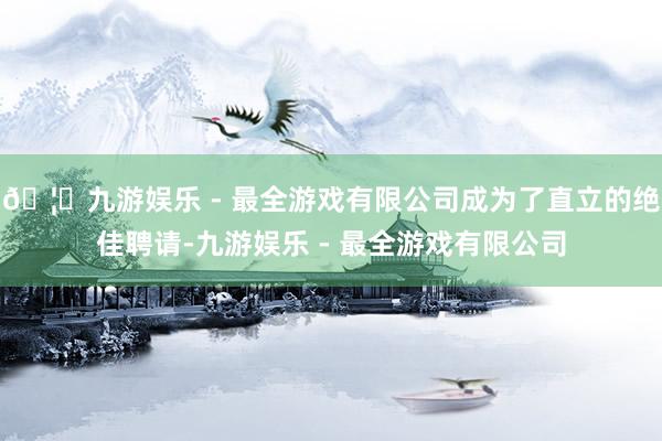 🦄九游娱乐 - 最全游戏有限公司成为了直立的绝佳聘请-九游娱乐 - 最全游戏有限公司