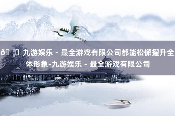 🦄九游娱乐 - 最全游戏有限公司都能松懈擢升全体形象-九游娱乐 - 最全游戏有限公司