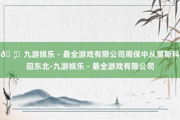 🦄九游娱乐 - 最全游戏有限公司周保中从莫斯科回东北-九游娱乐 - 最全游戏有限公司